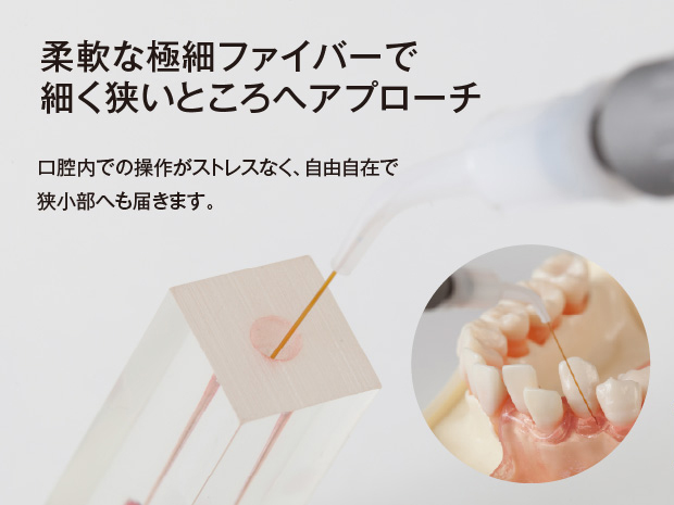 柔軟な極細ファイバーで細く狭いところへアプローチ。口腔内での操作がストレスなく、自由自在で狭小部へも届きます。